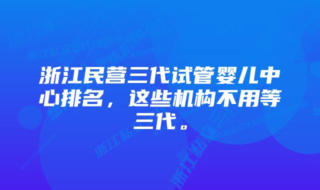 浙江民营三代试管婴儿中心排名，这些机构不用等三代。