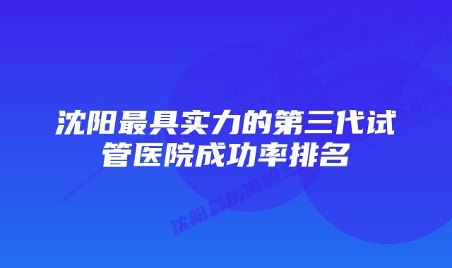 沈阳最具实力的第三代试管医院成功率排名