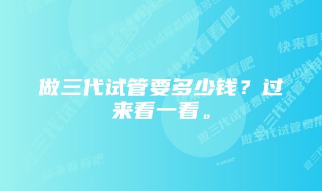 做三代试管要多少钱？过来看一看。