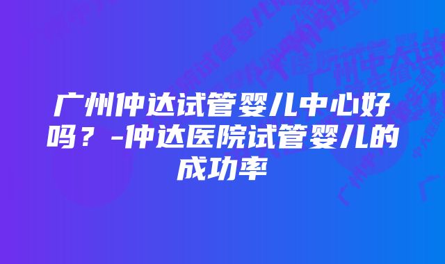 广州仲达试管婴儿中心好吗？-仲达医院试管婴儿的成功率