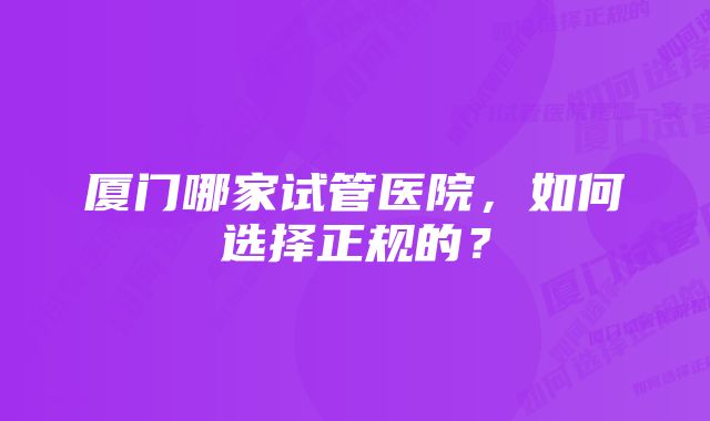 厦门哪家试管医院，如何选择正规的？