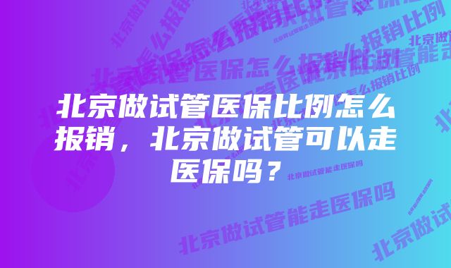 北京做试管医保比例怎么报销，北京做试管可以走医保吗？