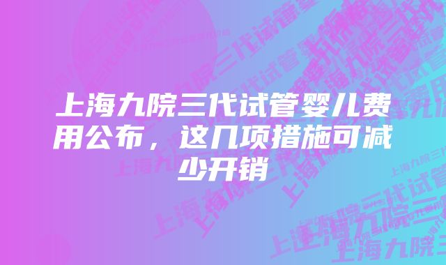 上海九院三代试管婴儿费用公布，这几项措施可减少开销