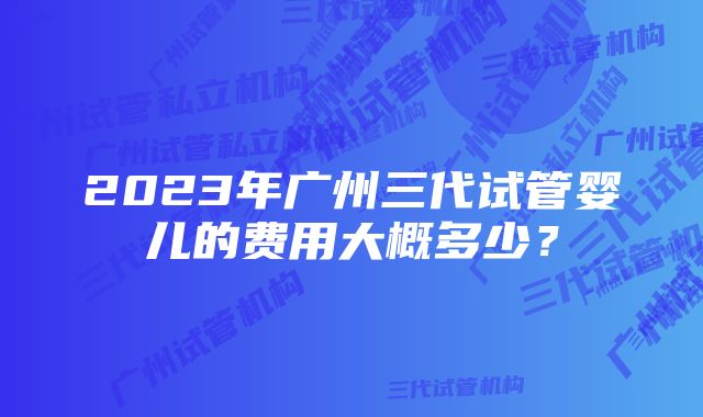 2023年广州三代试管婴儿的费用大概多少？