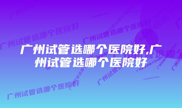 广州试管选哪个医院好,广州试管选哪个医院好