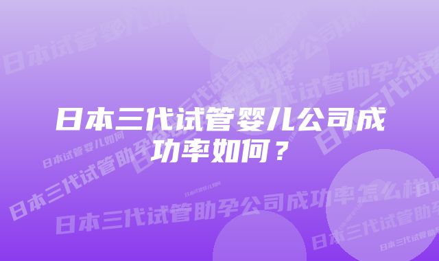 日本三代试管婴儿公司成功率如何？