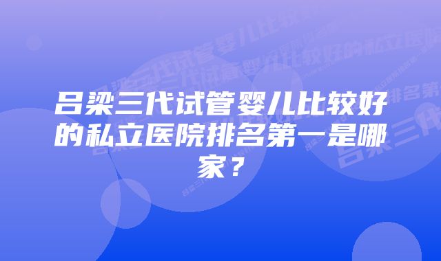 吕梁三代试管婴儿比较好的私立医院排名第一是哪家？