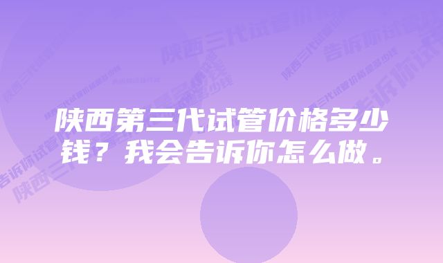 陕西第三代试管价格多少钱？我会告诉你怎么做。