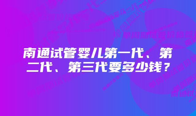 南通试管婴儿第一代、第二代、第三代要多少钱？