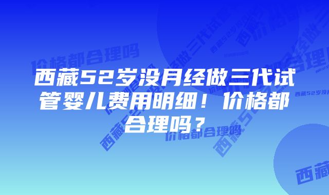 西藏52岁没月经做三代试管婴儿费用明细！价格都合理吗？