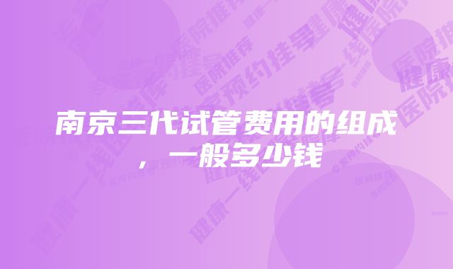 南京三代试管费用的组成，一般多少钱