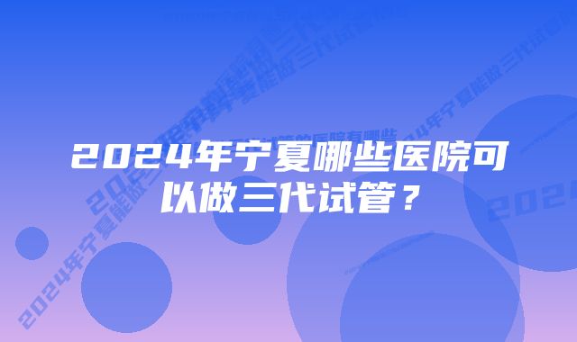 2024年宁夏哪些医院可以做三代试管？