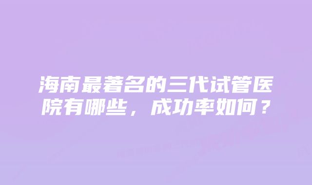 海南最著名的三代试管医院有哪些，成功率如何？