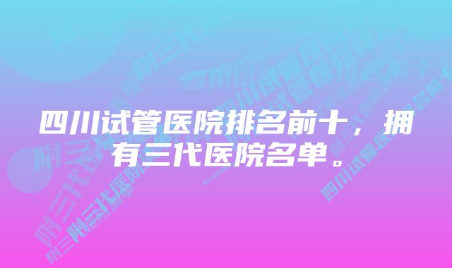 四川试管医院排名前十，拥有三代医院名单。