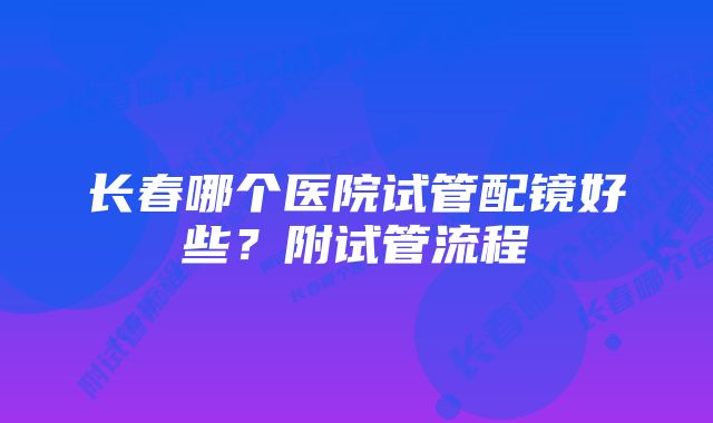 长春哪个医院试管配镜好些？附试管流程