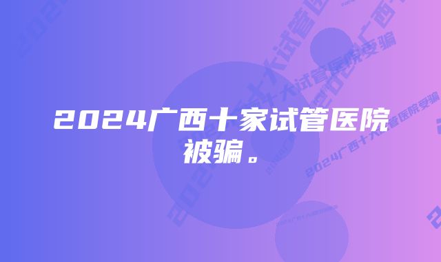 2024广西十家试管医院被骗。