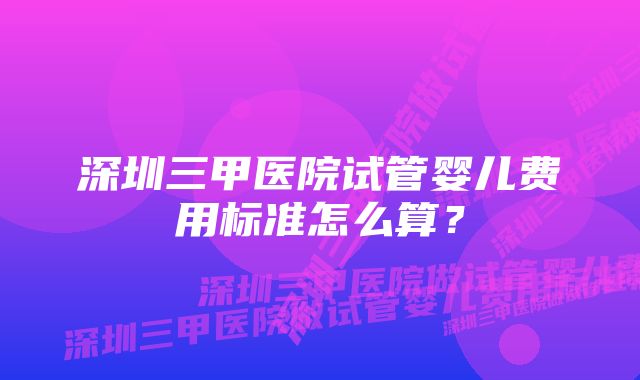 深圳三甲医院试管婴儿费用标准怎么算？