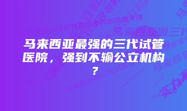 马来西亚最强的三代试管医院，强到不输公立机构？