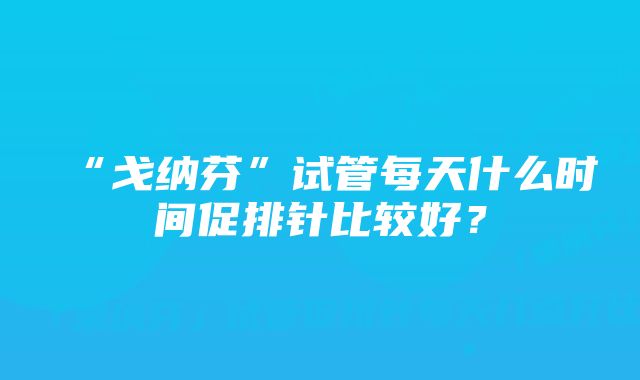 “戈纳芬”试管每天什么时间促排针比较好？