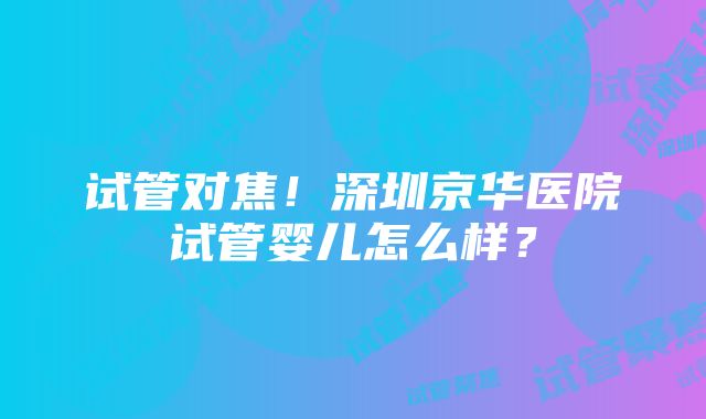 试管对焦！深圳京华医院试管婴儿怎么样？