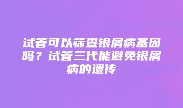 试管可以筛查银屑病基因吗？试管三代能避免银屑病的遗传