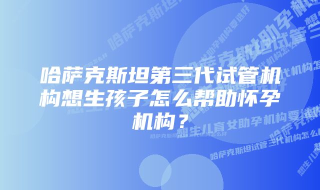 哈萨克斯坦第三代试管机构想生孩子怎么帮助怀孕机构？