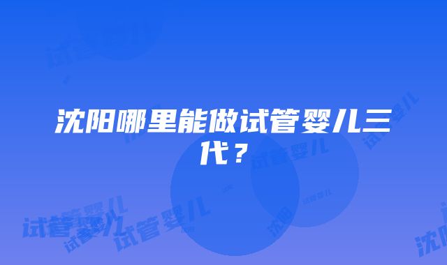 沈阳哪里能做试管婴儿三代？