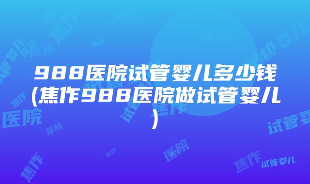 988医院试管婴儿多少钱(焦作988医院做试管婴儿)