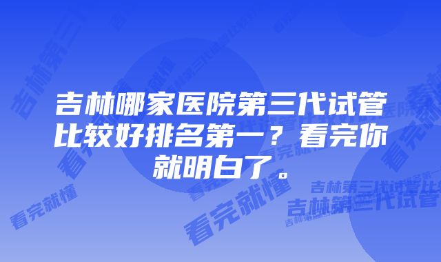 吉林哪家医院第三代试管比较好排名第一？看完你就明白了。