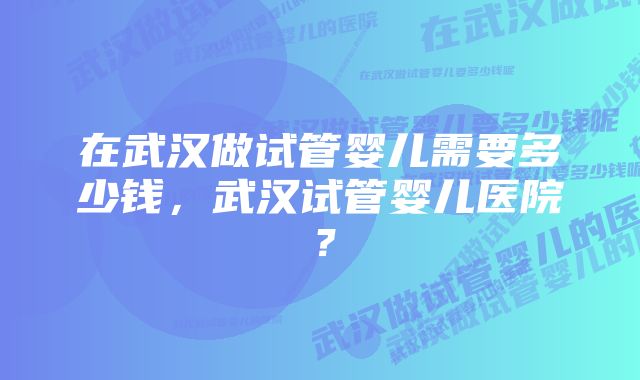 在武汉做试管婴儿需要多少钱，武汉试管婴儿医院？