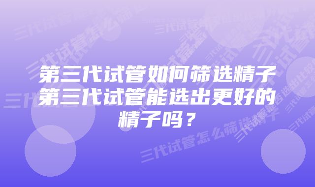 第三代试管如何筛选精子第三代试管能选出更好的精子吗？