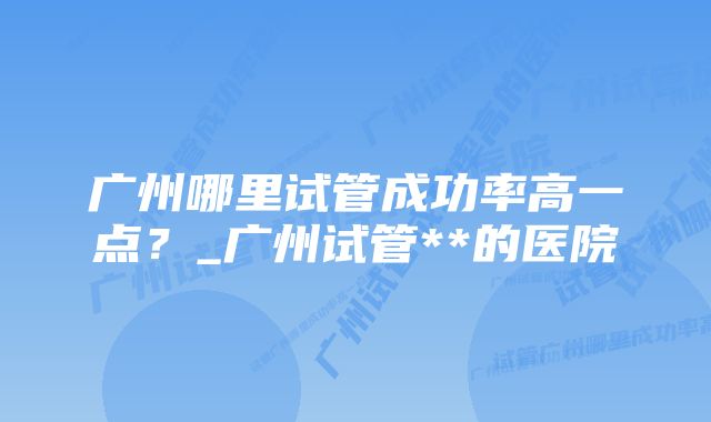 广州哪里试管成功率高一点？_广州试管**的医院