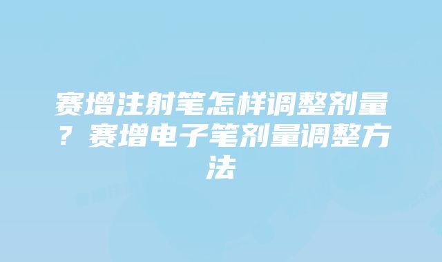 赛增注射笔怎样调整剂量？赛增电子笔剂量调整方法