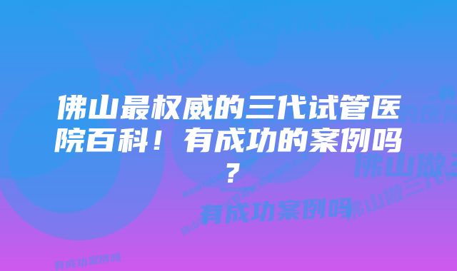 佛山最权威的三代试管医院百科！有成功的案例吗？