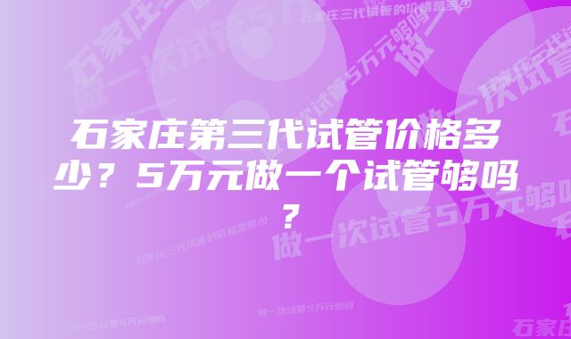 石家庄第三代试管价格多少？5万元做一个试管够吗？