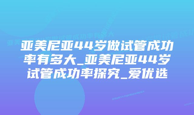 亚美尼亚44岁做试管成功率有多大_亚美尼亚44岁试管成功率探究_爱优选