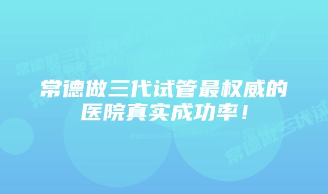 常德做三代试管最权威的医院真实成功率！