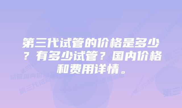 第三代试管的价格是多少？有多少试管？国内价格和费用详情。