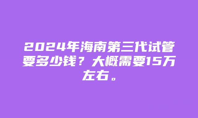 2024年海南第三代试管要多少钱？大概需要15万左右。