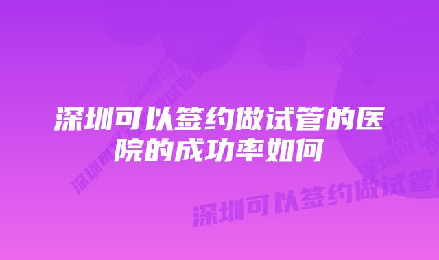 深圳可以签约做试管的医院的成功率如何