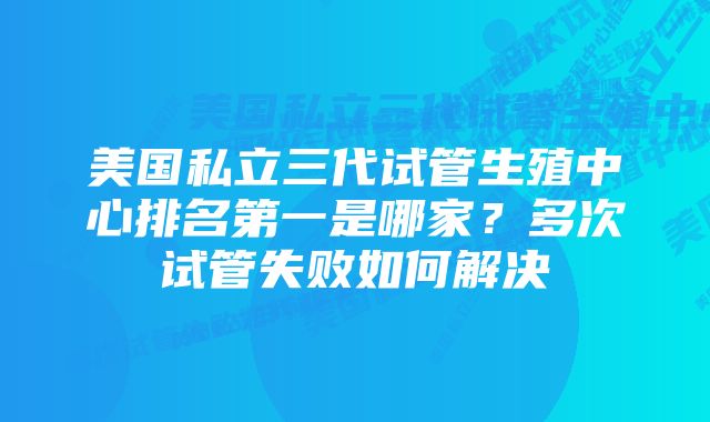 美国私立三代试管生殖中心排名第一是哪家？多次试管失败如何解决