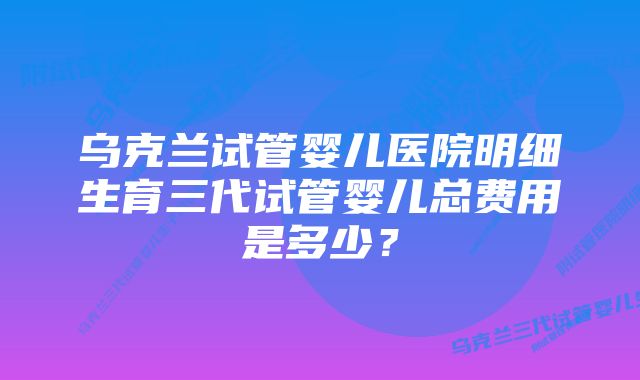 乌克兰试管婴儿医院明细生育三代试管婴儿总费用是多少？