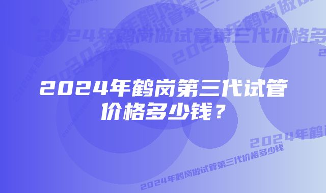 2024年鹤岗第三代试管价格多少钱？