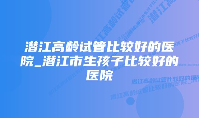 潜江高龄试管比较好的医院_潜江市生孩子比较好的医院