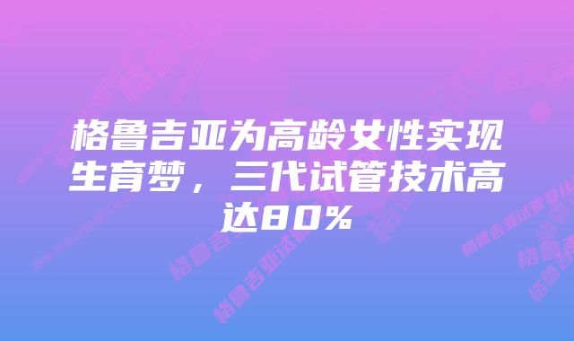 格鲁吉亚为高龄女性实现生育梦，三代试管技术高达80%