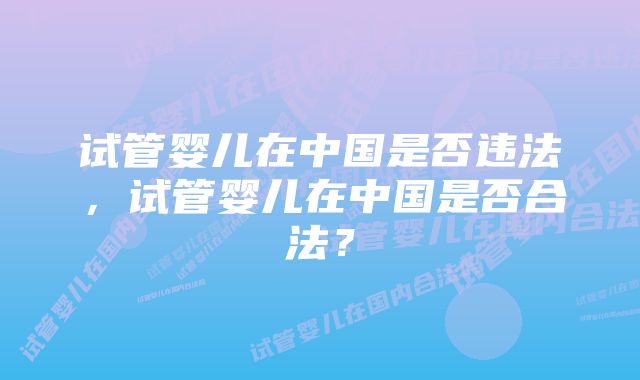 试管婴儿在中国是否违法，试管婴儿在中国是否合法？