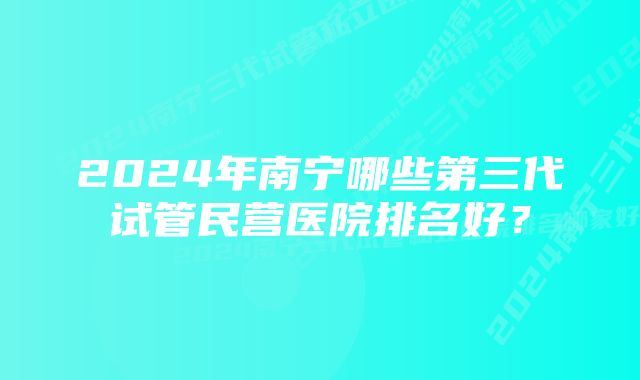 2024年南宁哪些第三代试管民营医院排名好？