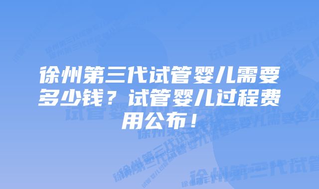 徐州第三代试管婴儿需要多少钱？试管婴儿过程费用公布！