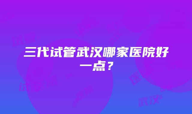 三代试管武汉哪家医院好一点？