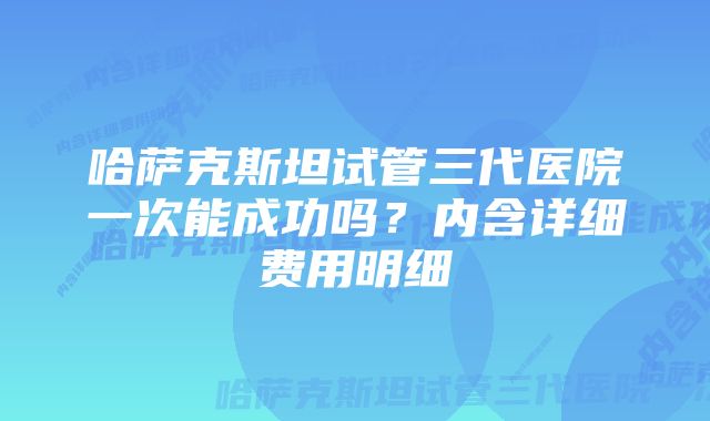 哈萨克斯坦试管三代医院一次能成功吗？内含详细费用明细